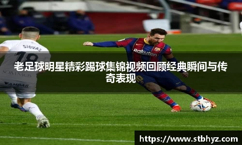 老足球明星精彩踢球集锦视频回顾经典瞬间与传奇表现