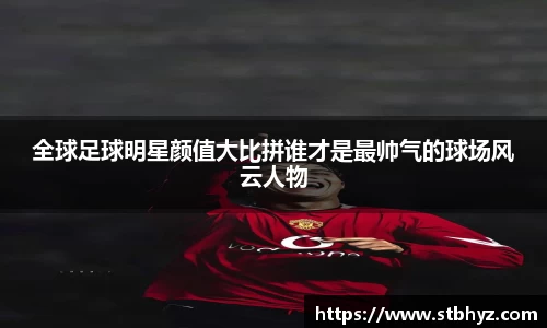全球足球明星颜值大比拼谁才是最帅气的球场风云人物